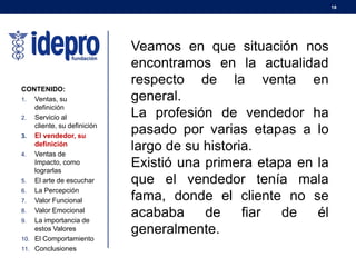 18
CONTENIDO:
1. Ventas, su
definición
2. Servicio al
cliente, su definición
3. El vendedor, su
definición
4. Ventas de
Impacto, como
lograrlas
5. El arte de escuchar
6. La Percepción
7. Valor Funcional
8. Valor Emocional
9. La importancia de
estos Valores
10. El Comportamiento
11. Conclusiones
Veamos en que situación nos
encontramos en la actualidad
respecto de la venta en
general.
La profesión de vendedor ha
pasado por varias etapas a lo
largo de su historia.
Existió una primera etapa en la
que el vendedor tenía mala
fama, donde el cliente no se
acababa de fiar de él
generalmente.
 