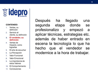 19
CONTENIDO:
1. Ventas, su
definición
2. Servicio al
cliente, su definición
3. El vendedor, su
definición
4. Ventas de
Impacto, como
lograrlas
5. El arte de escuchar
6. La Percepción
7. Valor Funcional
8. Valor Emocional
9. La importancia de
estos Valores
10. El Comportamiento
11. Conclusiones
Después ha llegado una
segunda etapa donde se
profesionalizo y empezó a
aplicar técnicas, estrategias etc.
además de haber entrado en
escena la tecnología lo que ha
hecho que el vendedor se
modernice a la hora de trabajar.
 