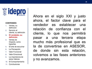 20
CONTENIDO:
1. Ventas, su
definición
2. Servicio al
cliente, su definición
3. El vendedor, su
definición
4. Ventas de
Impacto, como
lograrlas
5. El arte de escuchar
6. La Percepción
7. Valor Funcional
8. Valor Emocional
9. La importancia de
estos Valores
10. El Comportamiento
11. Conclusiones
Ahora en el siglo XXI y justo
ahora, el factor clave para el
vendedor es establecer una
relación de confianza con el
cliente, lo que nos permitirá
pasar a una tercera etapa
mucho más profesional que es
la de convertirse en ASESOR,
de donde sin esta relación,
volvemos a las fases anteriores
y no avanzamos.
 