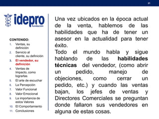 21
CONTENIDO:
1. Ventas, su
definición
2. Servicio al
cliente, su definición
3. El vendedor, su
definición
4. Ventas de
Impacto, como
lograrlas
5. El arte de escuchar
6. La Percepción
7. Valor Funcional
8. Valor Emocional
9. La importancia de
estos Valores
10. El Comportamiento
11. Conclusiones
Una vez ubicados en la época actual
de la venta, hablemos de las
habilidades que ha de tener un
asesor en la actualidad para tener
éxito.
Todo el mundo habla y sigue
hablando de las habilidades
técnicas del vendedor, (como abrir
un pedido, manejo de
objeciones, como cerrar un
pedido, etc.) y cuando las ventas
bajan, los jefes de ventas y
Directores Comerciales se preguntan
donde fallaron sus vendedores en
alguna de estas cosas.
 
