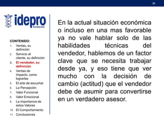 22
CONTENIDO:
1. Ventas, su
definición
2. Servicio al
cliente, su definición
3. El vendedor, su
definición
4. Ventas de
Impacto, como
lograrlas
5. El arte de escuchar
6. La Percepción
7. Valor Funcional
8. Valor Emocional
9. La importancia de
estos Valores
10. El Comportamiento
11. Conclusiones
En la actual situación económica
o incluso en una mas favorable
ya no vale hablar solo de las
habilidades técnicas del
vendedor, hablemos de un factor
clave que se necesita trabajar
desde ya, y eso tiene que ver
mucho con la decisión de
cambio (actitud) que el vendedor
debe de asumir para convertirse
en un verdadero asesor.
 