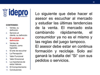 23
CONTENIDO:
1. Ventas, su
definición
2. Servicio al
cliente, su definición
3. El vendedor, su
definición
4. Ventas de
Impacto, como
lograrlas
5. El arte de escuchar
6. La Percepción
7. Valor Funcional
8. Valor Emocional
9. La importancia de
estos Valores
10. El Comportamiento
11. Conclusiones
Lo siguiente que debe hacer el
asesor es escuchar al mercado
y estudiar las últimas tendencias
de la venta. El mercado esta
cambiando rápidamente, el
consumidor ya no es el mismo y
las reglas del juego tampoco.
El asesor debe estar en continua
formación y reciclaje. Solo así
ganará la batalla del “Si” con sus
pedidos o servicios.
 