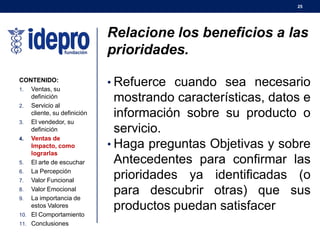 25
Relacione los beneficios a las
prioridades.
• Refuerce cuando sea necesario
mostrando características, datos e
información sobre su producto o
servicio.
• Haga preguntas Objetivas y sobre
Antecedentes para confirmar las
prioridades ya identificadas (o
para descubrir otras) que sus
productos puedan satisfacer
CONTENIDO:
1. Ventas, su
definición
2. Servicio al
cliente, su definición
3. El vendedor, su
definición
4. Ventas de
Impacto, como
lograrlas
5. El arte de escuchar
6. La Percepción
7. Valor Funcional
8. Valor Emocional
9. La importancia de
estos Valores
10. El Comportamiento
11. Conclusiones
 