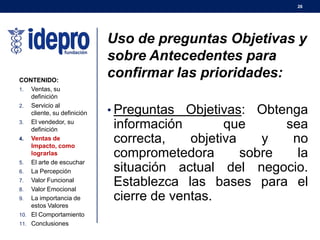 Uso de preguntas Objetivas y
sobre Antecedentes para
confirmar las prioridades:
• Preguntas Objetivas: Obtenga
información que sea
correcta, objetiva y no
comprometedora sobre la
situación actual del negocio.
Establezca las bases para el
cierre de ventas.
26
CONTENIDO:
1. Ventas, su
definición
2. Servicio al
cliente, su definición
3. El vendedor, su
definición
4. Ventas de
Impacto, como
lograrlas
5. El arte de escuchar
6. La Percepción
7. Valor Funcional
8. Valor Emocional
9. La importancia de
estos Valores
10. El Comportamiento
11. Conclusiones
 