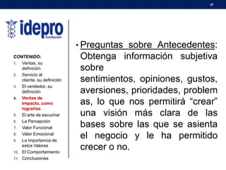 27
• Preguntas sobre Antecedentes:
Obtenga información subjetiva
sobre
sentimientos, opiniones, gustos,
aversiones, prioridades, problem
as, lo que nos permitirá “crear”
una visión más clara de las
bases sobre las que se asienta
el negocio y le ha permitido
crecer o no.
CONTENIDO:
1. Ventas, su
definición
2. Servicio al
cliente, su definición
3. El vendedor, su
definición
4. Ventas de
Impacto, como
lograrlas
5. El arte de escuchar
6. La Percepción
7. Valor Funcional
8. Valor Emocional
9. La importancia de
estos Valores
10. El Comportamiento
11. Conclusiones
 