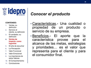 28
Conocer el producto
• Características.- Una cualidad o
propiedad de un producto o
servicio de su empresa.
• Beneficios.- El aporte que la
característica provee para el
alcance de las metas, estrategias
y prioridades… es el valor que
representa para el cliente y para
el consumidor final.
CONTENIDO:
1. Ventas, su
definición
2. Servicio al
cliente, su definición
3. El vendedor, su
definición
4. Ventas de
Impacto, como
lograrlas
5. El arte de escuchar
6. La Percepción
7. Valor Funcional
8. Valor Emocional
9. La importancia de
estos Valores
10. El Comportamiento
11. Conclusiones
 