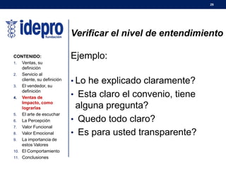 29
Verificar el nivel de entendimiento
Ejemplo:
• Lo he explicado claramente?
• Esta claro el convenio, tiene
alguna pregunta?
• Quedo todo claro?
• Es para usted transparente?
CONTENIDO:
1. Ventas, su
definición
2. Servicio al
cliente, su definición
3. El vendedor, su
definición
4. Ventas de
Impacto, como
lograrlas
5. El arte de escuchar
6. La Percepción
7. Valor Funcional
8. Valor Emocional
9. La importancia de
estos Valores
10. El Comportamiento
11. Conclusiones
 
