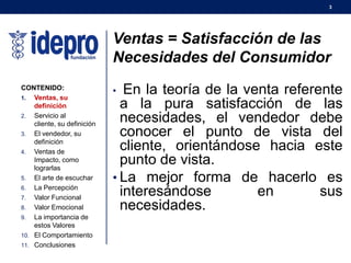 3
Ventas = Satisfacción de las
Necesidades del Consumidor
• En la teoría de la venta referente
a la pura satisfacción de las
necesidades, el vendedor debe
conocer el punto de vista del
cliente, orientándose hacia este
punto de vista.
• La mejor forma de hacerlo es
interesándose en sus
necesidades.
CONTENIDO:
1. Ventas, su
definición
2. Servicio al
cliente, su definición
3. El vendedor, su
definición
4. Ventas de
Impacto, como
lograrlas
5. El arte de escuchar
6. La Percepción
7. Valor Funcional
8. Valor Emocional
9. La importancia de
estos Valores
10. El Comportamiento
11. Conclusiones
 