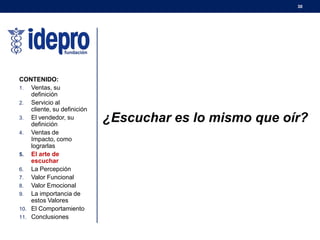 30
¿Escuchar es lo mismo que oír?
CONTENIDO:
1. Ventas, su
definición
2. Servicio al
cliente, su definición
3. El vendedor, su
definición
4. Ventas de
Impacto, como
lograrlas
5. El arte de
escuchar
6. La Percepción
7. Valor Funcional
8. Valor Emocional
9. La importancia de
estos Valores
10. El Comportamiento
11. Conclusiones
 
