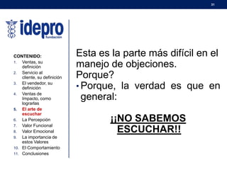 31
Esta es la parte más difícil en el
manejo de objeciones.
Porque?
• Porque, la verdad es que en
general:
¡¡NO SABEMOS
ESCUCHAR!!
CONTENIDO:
1. Ventas, su
definición
2. Servicio al
cliente, su definición
3. El vendedor, su
definición
4. Ventas de
Impacto, como
lograrlas
5. El arte de
escuchar
6. La Percepción
7. Valor Funcional
8. Valor Emocional
9. La importancia de
estos Valores
10. El Comportamiento
11. Conclusiones
 
