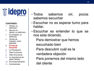 32
• Todos sabemos oír, pocos
sabemos escuchar
• Escuchar no es esperar turno para
hablar.
• Escuchar es entender lo que se
nos esta diciendo.
Para demostrar que hemos
escuchado bien
Para descubrir cuál es la
verdadera objeción
Para ponernos del mismo lado
del cliente
CONTENIDO:
1. Ventas, su
definición
2. Servicio al
cliente, su definición
3. El vendedor, su
definición
4. Ventas de
Impacto, como
lograrlas
5. El arte de
escuchar
6. La Percepción
7. Valor Funcional
8. Valor Emocional
9. La importancia de
estos Valores
10. El Comportamiento
11. Conclusiones
 