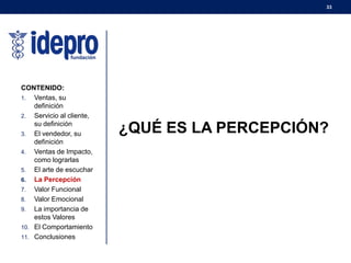 33
¿QUÉ ES LA PERCEPCIÓN?
CONTENIDO:
1. Ventas, su
definición
2. Servicio al cliente,
su definición
3. El vendedor, su
definición
4. Ventas de Impacto,
como lograrlas
5. El arte de escuchar
6. La Percepción
7. Valor Funcional
8. Valor Emocional
9. La importancia de
estos Valores
10. El Comportamiento
11. Conclusiones
 