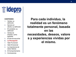 35
Para cada individuo, la
realidad es un fenómeno
totalmente personal, basada
en las
necesidades, deseos, valore
s y experiencias vividas por
el mismo.
CONTENIDO:
1. Ventas, su
definición
2. Servicio al
cliente, su definición
3. El vendedor, su
definición
4. Ventas de
Impacto, como
lograrlas
5. El arte de escuchar
6. La Percepción
7. Valor Funcional
8. Valor Emocional
9. La importancia de
estos Valores
10. El Comportamiento
11. Conclusiones
 