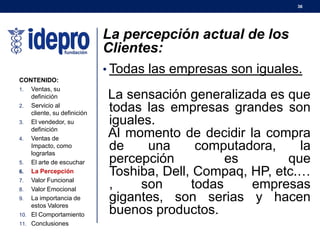 36
La percepción actual de los
Clientes:
• Todas las empresas son iguales.
La sensación generalizada es que
todas las empresas grandes son
iguales.
Al momento de decidir la compra
de una computadora, la
percepción es que
Toshiba, Dell, Compaq, HP, etc.…
, son todas empresas
gigantes, son serias y hacen
buenos productos.
CONTENIDO:
1. Ventas, su
definición
2. Servicio al
cliente, su definición
3. El vendedor, su
definición
4. Ventas de
Impacto, como
lograrlas
5. El arte de escuchar
6. La Percepción
7. Valor Funcional
8. Valor Emocional
9. La importancia de
estos Valores
10. El Comportamiento
11. Conclusiones
 