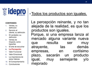 37
• Todos los productos son iguales.
La percepción reinante, y no tan
alejada de la realidad, es que los
productos son iguales.
Porque, si una empresa lanza al
mercado alguna variante nueva
que resulta ser muy
atrayente, las demás
empresas, en cortísimo
plazo, sacarán un producto
igual, muy semejante y/o
mejorado
CONTENIDO:
1. Ventas, su
definición
2. Servicio al
cliente, su definición
3. El vendedor, su
definición
4. Ventas de
Impacto, como
lograrlas
5. El arte de escuchar
6. La Percepción
7. Valor Funcional
8. Valor Emocional
9. La importancia de
estos Valores
10. El Comportamiento
11. Conclusiones
 