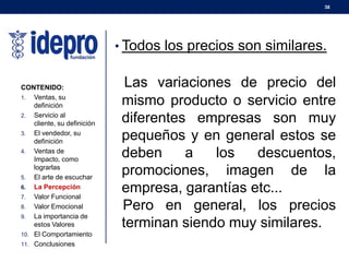 38
• Todos los precios son similares.
Las variaciones de precio del
mismo producto o servicio entre
diferentes empresas son muy
pequeños y en general estos se
deben a los descuentos,
promociones, imagen de la
empresa, garantías etc...
Pero en general, los precios
terminan siendo muy similares.
CONTENIDO:
1. Ventas, su
definición
2. Servicio al
cliente, su definición
3. El vendedor, su
definición
4. Ventas de
Impacto, como
lograrlas
5. El arte de escuchar
6. La Percepción
7. Valor Funcional
8. Valor Emocional
9. La importancia de
estos Valores
10. El Comportamiento
11. Conclusiones
 