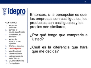 39
Entonces, si la percepción es que
las empresas son casi iguales, los
productos son casi iguales y los
precios son similares,
¿Por qué tengo que comprarle a
Usted?
¿Cuál es la diferencia que hará
que me decida?
CONTENIDO:
1. Ventas, su
definición
2. Servicio al
cliente, su definición
3. El vendedor, su
definición
4. Ventas de
Impacto, como
lograrlas
5. El arte de escuchar
6. La Percepción
7. Valor Funcional
8. Valor Emocional
9. La importancia de
estos Valores
10. El Comportamiento
11. Conclusiones
 