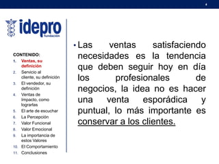 4
• Las ventas satisfaciendo
necesidades es la tendencia
que deben seguir hoy en día
los profesionales de
negocios, la idea no es hacer
una venta esporádica y
puntual, lo más importante es
conservar a los clientes.
CONTENIDO:
1. Ventas, su
definición
2. Servicio al
cliente, su definición
3. El vendedor, su
definición
4. Ventas de
Impacto, como
lograrlas
5. El arte de escuchar
6. La Percepción
7. Valor Funcional
8. Valor Emocional
9. La importancia de
estos Valores
10. El Comportamiento
11. Conclusiones
 