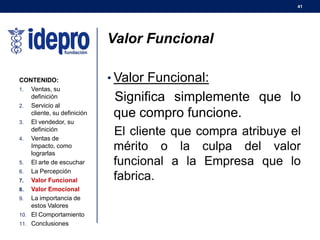 41
Valor Funcional
• Valor Funcional:
Significa simplemente que lo
que compro funcione.
El cliente que compra atribuye el
mérito o la culpa del valor
funcional a la Empresa que lo
fabrica.
CONTENIDO:
1. Ventas, su
definición
2. Servicio al
cliente, su definición
3. El vendedor, su
definición
4. Ventas de
Impacto, como
lograrlas
5. El arte de escuchar
6. La Percepción
7. Valor Funcional
8. Valor Emocional
9. La importancia de
estos Valores
10. El Comportamiento
11. Conclusiones
 