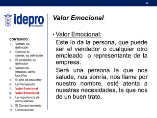 42
Valor Emocional
• Valor Emocional:
Este lo da la persona, que puede
ser el vendedor o cualquier otro
empleado o representante de la
empresa.
Será una persona la que nos
salude, nos sonría, nos llame por
nuestro nombre, esté atenta a
nuestras necesidades, la que nos
de un buen trato.
CONTENIDO:
1. Ventas, su
definición
2. Servicio al
cliente, su definición
3. El vendedor, su
definición
4. Ventas de
Impacto, como
lograrlas
5. El arte de escuchar
6. La Percepción
7. Valor Funcional
8. Valor Emocional
9. La importancia de
estos Valores
10. El Comportamiento
11. Conclusiones
 
