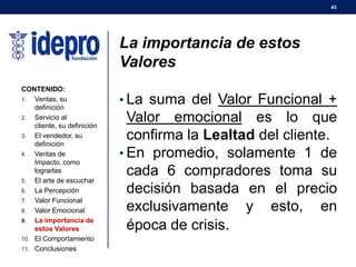 43
La importancia de estos
Valores
• La suma del Valor Funcional +
Valor emocional es lo que
confirma la Lealtad del cliente.
• En promedio, solamente 1 de
cada 6 compradores toma su
decisión basada en el precio
exclusivamente y esto, en
época de crisis.
CONTENIDO:
1. Ventas, su
definición
2. Servicio al
cliente, su definición
3. El vendedor, su
definición
4. Ventas de
Impacto, como
lograrlas
5. El arte de escuchar
6. La Percepción
7. Valor Funcional
8. Valor Emocional
9. La importancia de
estos Valores
10. El Comportamiento
11. Conclusiones
 