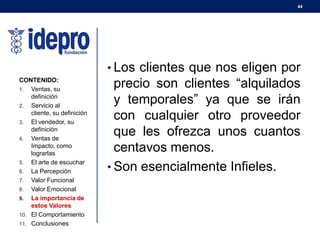 44
• Los clientes que nos eligen por
precio son clientes “alquilados
y temporales” ya que se irán
con cualquier otro proveedor
que les ofrezca unos cuantos
centavos menos.
• Son esencialmente Infieles.
CONTENIDO:
1. Ventas, su
definición
2. Servicio al
cliente, su definición
3. El vendedor, su
definición
4. Ventas de
Impacto, como
lograrlas
5. El arte de escuchar
6. La Percepción
7. Valor Funcional
8. Valor Emocional
9. La importancia de
estos Valores
10. El Comportamiento
11. Conclusiones
 