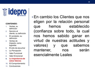 45
• En cambio los Clientes que nos
eligen por la relación personal
que hemos establecido
(confianza sobre todo, la cual
nos hemos sabido ganar en
virtud de nuestras actitudes y
valores) y que sabemos
mantener, nos serán
esencialmente Leales
CONTENIDO:
1. Ventas, su
definición
2. Servicio al
cliente, su definición
3. El vendedor, su
definición
4. Ventas de
Impacto, como
lograrlas
5. El arte de escuchar
6. La Percepción
7. Valor Funcional
8. Valor Emocional
9. La importancia de
estos Valores
10. El Comportamiento
11. Conclusiones
 
