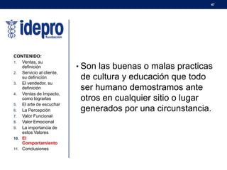 47
• Son las buenas o malas practicas
de cultura y educación que todo
ser humano demostramos ante
otros en cualquier sitio o lugar
generados por una circunstancia.
CONTENIDO:
1. Ventas, su
definición
2. Servicio al cliente,
su definición
3. El vendedor, su
definición
4. Ventas de Impacto,
como lograrlas
5. El arte de escuchar
6. La Percepción
7. Valor Funcional
8. Valor Emocional
9. La importancia de
estos Valores
10. El
Comportamiento
11. Conclusiones
 