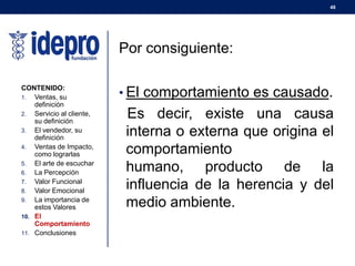 48
Por consiguiente:
• El comportamiento es causado.
Es decir, existe una causa
interna o externa que origina el
comportamiento
humano, producto de la
influencia de la herencia y del
medio ambiente.
CONTENIDO:
1. Ventas, su
definición
2. Servicio al cliente,
su definición
3. El vendedor, su
definición
4. Ventas de Impacto,
como lograrlas
5. El arte de escuchar
6. La Percepción
7. Valor Funcional
8. Valor Emocional
9. La importancia de
estos Valores
10. El
Comportamiento
11. Conclusiones
 