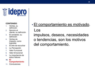 49
• El comportamiento es motivado.
Los
impulsos, deseos, necesidades
o tendencias, son los motivos
del comportamiento.
CONTENIDO:
1. Ventas, su
definición
2. Servicio al
cliente, su definición
3. El vendedor, su
definición
4. Ventas de
Impacto, como
lograrlas
5. El arte de escuchar
6. La Percepción
7. Valor Funcional
8. Valor Emocional
9. La importancia de
estos Valores
10. El
Comportamiento
11. Conclusiones
 