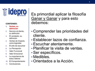 5
Es primordial aplicar la filosofía
Ganar y Ganar y para esto
debemos:
• Comprender las prioridades del
cliente.
• Establecer lazos de confianza.
• Escuchar atentamente.
• Planificar la visita de ventas.
• Ser específicos.
• Medibles.
• Orientados a la Acción.
CONTENIDO:
1. Ventas, su
definición
2. Servicio al cliente,
su definición
3. El vendedor, su
definición
4. Ventas de Impacto,
como lograrlas
5. El arte de escuchar
6. La Percepción
7. Valor Funcional
8. Valor Emocional
9. La importancia de
estos Valores
10. El Comportamiento
11. Conclusiones
 
