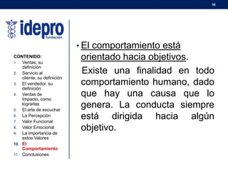 50
• El comportamiento está
orientado hacia objetivos.
Existe una finalidad en todo
comportamiento humano, dado
que hay una causa que lo
genera. La conducta siempre
está dirigida hacia algún
objetivo.
CONTENIDO:
1. Ventas, su
definición
2. Servicio al
cliente, su definición
3. El vendedor, su
definición
4. Ventas de
Impacto, como
lograrlas
5. El arte de escuchar
6. La Percepción
7. Valor Funcional
8. Valor Emocional
9. La importancia de
estos Valores
10. El
Comportamiento
11. Conclusiones
 