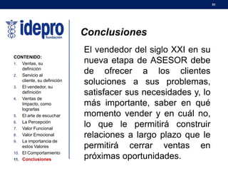 51
CONTENIDO:
1. Ventas, su
definición
2. Servicio al
cliente, su definición
3. El vendedor, su
definición
4. Ventas de
Impacto, como
lograrlas
5. El arte de escuchar
6. La Percepción
7. Valor Funcional
8. Valor Emocional
9. La importancia de
estos Valores
10. El Comportamiento
11. Conclusiones
Conclusiones
El vendedor del siglo XXI en su
nueva etapa de ASESOR debe
de ofrecer a los clientes
soluciones a sus problemas,
satisfacer sus necesidades y, lo
más importante, saber en qué
momento vender y en cuál no,
lo que le permitirá construir
relaciones a largo plazo que le
permitirá cerrar ventas en
próximas oportunidades.
 