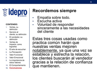 52
Recordemos siempre
• Empatía sobre todo.
• Escucha activa
• Voluntad de responder
sinceramente a las necesidades
del cliente
Estas tres cosas usadas como
practica común harán que
nuestras ventas mejoren
notablemente, ya que una vez se
establece y estrecha la relación,
los clientes buscarán al vendedor
gracias a la relación de confianza
que mantienen.
CONTENIDO:
1. Ventas, su
definición
2. Servicio al
cliente, su definición
3. El vendedor, su
definición
4. Ventas de
Impacto, como
lograrlas
5. El arte de escuchar
6. La Percepción
7. Valor Funcional
8. Valor Emocional
9. La importancia de
estos Valores
10. El Comportamiento
11. Conclusiones
 