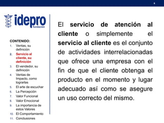 6
CONTENIDO:
1. Ventas, su
definición
2. Servicio al
cliente, su
definición
3. El vendedor, su
definición
4. Ventas de
Impacto, como
lograrlas
5. El arte de escuchar
6. La Percepción
7. Valor Funcional
8. Valor Emocional
9. La importancia de
estos Valores
10. El Comportamiento
11. Conclusiones
El servicio de atención al
cliente o simplemente el
servicio al cliente es el conjunto
de actividades interrelacionadas
que ofrece una empresa con el
fin de que el cliente obtenga el
producto en el momento y lugar
adecuado así como se asegure
un uso correcto del mismo.
 