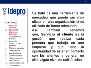 7
CONTENIDO:
1. Ventas, su
definición
2. Servicio al
cliente, su
definición
3. El vendedor, su
definición
4. Ventas de
Impacto, como
lograrlas
5. El arte de escuchar
6. La Percepción
7. Valor Funcional
8. Valor Emocional
9. La importancia de
estos Valores
10. El Comportamiento
11. Conclusiones
Se trata de una herramienta de
mercadeo que puede ser muy
eficaz en una organización si es
utilizada de forma adecuada.
Así también tenemos
que, Servicio al cliente es la
gestión que realiza cada
persona que trabaja en una
empresa y que tiene la
oportunidad de estar en contacto
con los clientes y generar en
ellos algún nivel de satisfacción.
 