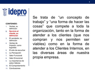 8
CONTENIDO:
1. Ventas, su
definición
2. Servicio al
cliente, su
definición
3. El vendedor, su
definición
4. Ventas de
Impacto, como
lograrlas
5. El arte de escuchar
6. La Percepción
7. Valor Funcional
8. Valor Emocional
9. La importancia de
estos Valores
10. El Comportamiento
11. Conclusiones
Se trata de “un concepto de
trabajo” y “una forma de hacer las
cosas” que compete a toda la
organización, tanto en la forma de
atender a los clientes (que nos
compran y nos permiten ser
viables) como en la forma de
atender a los Clientes Internos, en
las diversas áreas de nuestra
propia empresa.
 