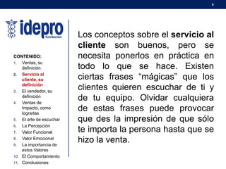 9
CONTENIDO:
1. Ventas, su
definición
2. Servicio al
cliente, su
definición
3. El vendedor, su
definición
4. Ventas de
Impacto, como
lograrlas
5. El arte de escuchar
6. La Percepción
7. Valor Funcional
8. Valor Emocional
9. La importancia de
estos Valores
10. El Comportamiento
11. Conclusiones
Los conceptos sobre el servicio al
cliente son buenos, pero se
necesita ponerlos en práctica en
todo lo que se hace. Existen
ciertas frases “mágicas” que los
clientes quieren escuchar de ti y
de tu equipo. Olvidar cualquiera
de estas frases puede provocar
que des la impresión de que sólo
te importa la persona hasta que se
hizo la venta.
 