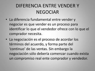 DIFERENCIA ENTRE VENDER Y
NEGOCIAR
• La diferencia fundamental entre vender y
negociar es que vender es un proceso para
identificar lo que el vendedor ofrece con lo que el
comprador necesita.
• La negociación es el proceso de acordar los
términos del acuerdo, y forma parte del
‘continuo’ de las ventas. Sin embargo la
negociación sólo debería comenzar cuando exista
un compromiso real ente comprador y vendedor.
 