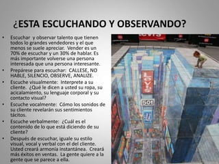 ¿ESTA ESCUCHANDO Y OBSERVANDO?
• Escuchar y observar talento que tienen
todos lo grandes vendedores y el que
menos se suele apreciar. Vender es un
70% de escuchar y un 30% de hablar. Es
más importante volverse una persona
interesada que una persona interesante.
• Prepárese para escuchar: CALLESE, NO
HABLE, SILENCIO, OBSERVE, ANALIZE.
• Escuche visualmente: Interprete a su
cliente. ¿Qué le dicen a usted su ropa, su
acicalamiento, su lenguaje corporal y su
contacto visual?
• Escuche vocalmente: Cómo los sonidos de
su cliente revelarán sus sentimientos
tácitos.
• Escuche verbalmente: ¿Cuál es el
contenido de lo que está diciendo de su
cliente?
• Después de escuchar, iguale su estilo
visual, vocal y verbal con el del cliente.
Usted creará armonía instantánea. Creará
más éxitos en ventas. La gente quiere a la
gente que se parece a ella.
 