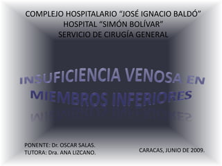COMPLEJO HOSPITALARIO “JOSÉ IGNACIO BALDÓ” HOSPITAL “SIMÓN BOLÍVAR” SERVICIO DE CIRUGÍA GENERAL INSUFICIENCIA VENOSA EN MIEMBROS INFERIORES PONENTE: Dr. OSCAR SALAS. TUTORA: Dra. ANA LIZCANO. CARACAS, JUNIO DE 2009. 