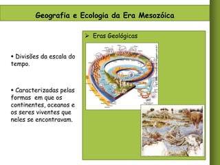 Geografia e Ecologia da Era Mesozóica

 Divisões da escala do
tempo.

 Caracterizadas pelas
formas em que os
continentes, oceanos e
os seres viventes que
neles se encontravam.

Fig 1. http://liramirian10.blogspot.com.br/

 Eras Geológicas

 