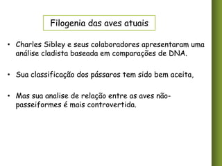 Filogenia das aves atuais
• Charles Sibley e seus colaboradores apresentaram uma
análise cladista baseada em comparações de DNA.
• Sua classificação dos pássaros tem sido bem aceita,

• Mas sua analise de relação entre as aves nãopasseiformes é mais controvertida.

 