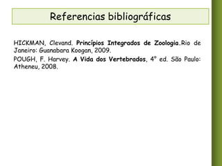 Referencias bibliográficas
HICKMAN, Clevand. Princípios Integrados de Zoologia.Rio de
Janeiro: Guanabara Koogan, 2009.
POUGH, F. Harvey. A Vida dos Vertebrados, 4° ed. São Paulo:
Atheneu, 2008.

 