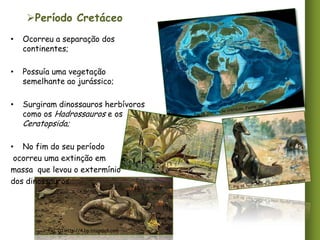 Período Cretáceo
•

Ocorreu a separação dos
continentes;

•

Possuía uma vegetação
semelhante ao jurássico;

•

Surgiram dinossauros herbívoros
como os Hadrossauros e os

Ceratopsida;

• No fim do seu período
ocorreu uma extinção em
massa que levou o extermínio
dos dinossauros.

Fig. 20.http://4.bp.blogspot.com

 