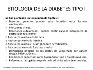 ETIOLOGIA DE LA DIABETES TIPO I
Se han planteado un sin número de hipótesis:
• Desorden genético: pueden estar incluidos otros factores
ambientales.
• Infecciones virales.
• Reacciones autoinmunes: pueden existir algunos marcadores de
destrucción tales como:
o Anticuerpos contra células beta.
o Anticuerpos contra la insulina.
o Anticuerpos contra el ácido glutámico decarboxilasa.
o Anticuerpos contra la fosfatasa tirosina.
• Destrucción primaria de los islotes de Langerhans por cáncer,
cirugía, inflamación etc.
• Condiciones endocrinas como hiperpituitarismo o hipertitiroidismo.
• Enfermedad iatrogénica seguida de la administración de esteroides.
Vargas Miguel. Diabetes tipo I y enfermedad periodontal. Especialista en Periodoncia y Medicina Oral, Universidad El Bosque
 