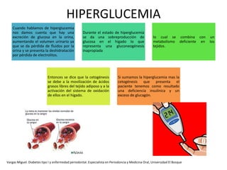 HIPERGLUCEMIA
Vargas Miguel. Diabetes tipo I y enfermedad periodontal. Especialista en Periodoncia y Medicina Oral, Universidad El Bosque
Cuando hablamos de hiperglucemia
nos damos cuenta que hay una
excreción de glucosa en la orina,
aumentando el volumen urinario ya
que se da pérdida de fluidos por la
orina y se presenta la deshidratación
por pérdida de electrolitos.
Durante el estado de hiperglucemia
se da una sobreproducción de
glucosa en el hígado lo que
representa una gluconeogénesis
inapropiada
lo cual se combina con un
metabolismo deficiente en los
tejidos.
Entonces se dice que la cetogénesis
se debe a la movilización de ácidos
grasos libres del tejido adiposo y a la
activación del sistema de oxidación
de ellos en el hígado.
Si sumamos la hiperglucemia mas la
cetogénesis que presenta el
paciente tenemos como resultado
una deficiencia insulínica y un
exceso de glucagón.
 