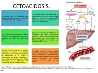 CETOACIDOSIS.
Vargas M. Diabetes tipo I y enfermedad periodontal. Especialista en Periodoncia y Medicina Oral, Universidad El Bosque
Lopez J, Juarez R. TRATAMIENTO DENTAL EN PACIENTES CON CETOACIDOSIS DIABÉTICA - CASO CLÍNICO. Acta Odontológica Venezolana. Vol 45 No 1 del
2007
A medida que la inhabilidad para
utilizar la glucosa progresa, el paciente
diabético metaboliza las grasas;
Los cuerpos grasos son movilizados, la
porción de glicerol de los triglicéridos es
separada y convertida en glucosa. Los
ácidos grasos son metabolizados a
través del ciclo de Krebs ,
Si una destrucción excesiva de grasas
continúa; la habilidad para destruir el
producto por medio de (Acetil CoA)
falla.
Entonces, el exceso de Acetil CoA es
convertido en ácido cetoacético,
acetona y ácido beta hidroxibutírico,
aumentando su concentración en
fluidos corporales los cuales son
eliminados por la orina.
Si estos eventos continúan la persona
desarrolla acidosis metabólica,
resultado del incremento en la pérdida
de electrolitos en la orina, la
acumulación de ácido cetoacético y
ácido beta hidroxibutírico en los fluidos
corporales y la alteración del
bicarbonato y otros sistemas buffer.
Por algún tiempo el cuerpo pueden
mantener los niveles de pH cerca de lo
normal, pero como los sistemas buffer,
respiratorio y de regulación renal no lo
pueden compensar, los fluidos
corporales se tornan cada vez mas
ácidos.
 