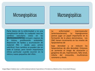 Parte básica de la enfermedad y no una
complicación tardía. En cualquier caso los
cambios vasculares vistos en las
MICROANGIOPATÍAS incluyen: espesor de
la íntima, proliferación endotelial,
deposición de lípidos y acumulación de
material PAS + (ácido para amino
salicílico). Esos cambios se pueden dar en
todo el cuerpo, pero tienen importancia
clínica particular cuando ocurren en la
retina y vasos pequeños del riñón.
La enfermedad macrovascular
(arterioesclerosis). La hiperglucemia
parece jugar un papel importante en la
formación de la placa ateromatosa. Los
DNC tienen incremento en los niveles de
lipoproteínas de
baja densidad y se reducen las
lipoproteínas de alta densidad. Entonces
se aumenta el riesgo de ulceración y
gangrena de pie, hipertensión, falla renal,
infarto del miocardio, insuficiencia
coronaria y shock.
Vargas Miguel. Diabetes tipo I y enfermedad periodontal. Especialista en Periodoncia y Medicina Oral, Universidad El Bosque
 