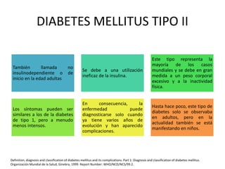 DIABETES MELLITUS TIPO II
También llamada no
insulinodependiente o de
inicio en la edad adultas
Se debe a una utilización
ineficaz de la insulina.
Este tipo representa la
mayoría de los casos
mundiales y se debe en gran
medida a un peso corporal
excesivo y a la inactividad
física.
Los síntomas pueden ser
similares a los de la diabetes
de tipo 1, pero a menudo
menos intensos.
En consecuencia, la
enfermedad puede
diagnosticarse solo cuando
ya tiene varios años de
evolución y han aparecido
complicaciones.
Hasta hace poco, este tipo de
diabetes solo se observaba
en adultos, pero en la
actualidad también se está
manifestando en niños.
Definition, diagnosis and classification of diabetes mellitus and its complications. Part 1: Diagnosis and classification of diabetes mellitus.
Organización Mundial de la Salud, Ginebra, 1999. Report Number: WHO/NCD/NCS/99.2.
 